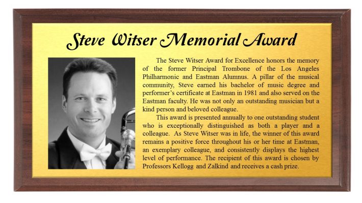 Steve Witser Memorial Award: The Steve Witser Award for Excellence honors the memory of the former Principal Trombone of the Los Angeles Philharmonic and Eastman Alumnus. A pillar of the musical community, Steve earned his bachelor of music degree and performer’s certificate at Eastman in 1981 and also served on the Eastman faculty. He was not only an outstanding musician but a kind person and beloved colleague. This award is presented annually to one outstanding student who is exceptionally distinguished as both a player and a colleague. As Steve Witser was in life, the winner of this award remains a positive force throughout his or her time at Eastman, an exemplary colleague, and consistently displays the highest level of performance. The recipient of this award is chosen by Professors Kellogg and Zalkind and receives a cash prize.